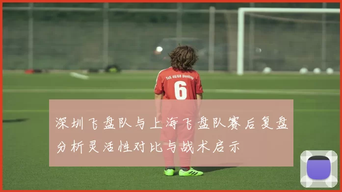 深圳飞盘队与上海飞盘队赛后复盘分析灵活性对比与战术启示
