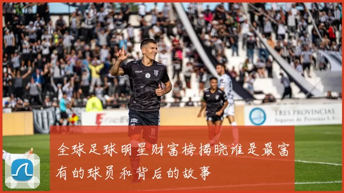 全球足球明星财富榜揭晓谁是最富有的球员和背后的故事