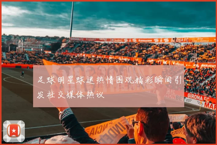足球明星球迷热情围观精彩瞬间引发社交媒体热议
