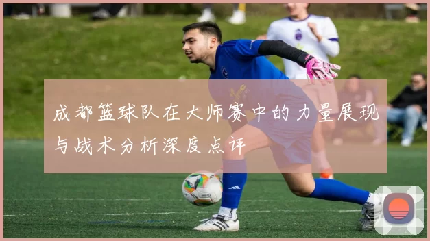 成都篮球队在大师赛中的力量展现与战术分析深度点评