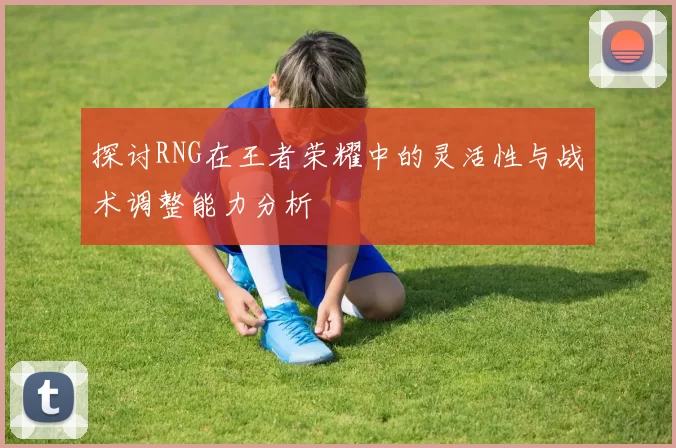 探讨RNG在王者荣耀中的灵活性与战术调整能力分析