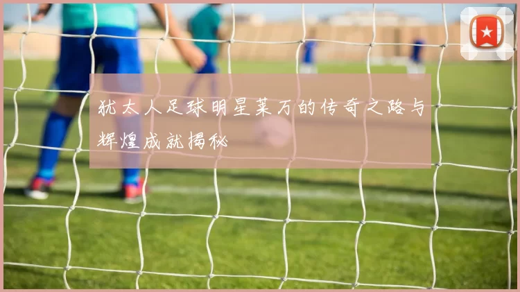 犹太人足球明星莱万的传奇之路与辉煌成就揭秘