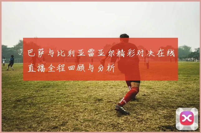 巴萨与比利亚雷亚尔精彩对决在线直播全程回顾与分析