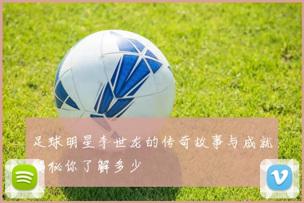 足球明星李世龙的传奇故事与成就揭秘你了解多少