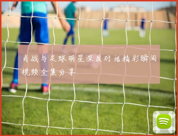 肖战与足球明星深度对话精彩瞬间视频全集分享