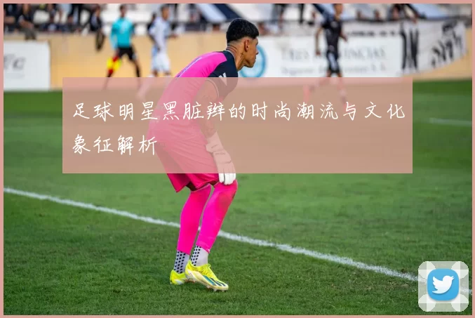 足球明星黑脏辫的时尚潮流与文化象征解析