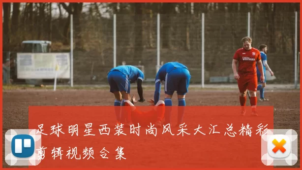 足球明星西装时尚风采大汇总精彩剪辑视频合集