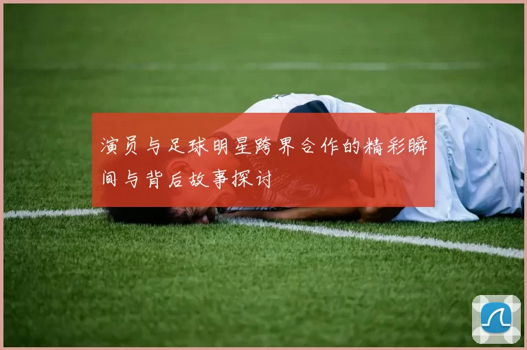 演员与足球明星跨界合作的精彩瞬间与背后故事探讨