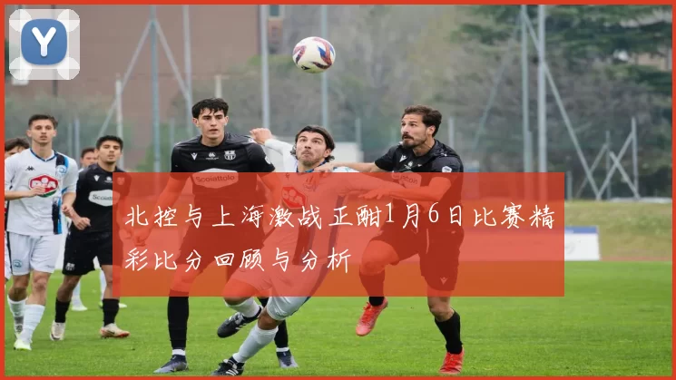 北控与上海激战正酣1月6日比赛精彩比分回顾与分析