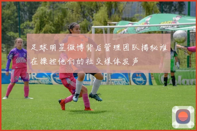 足球明星微博背后管理团队揭秘谁在操控他们的社交媒体发声