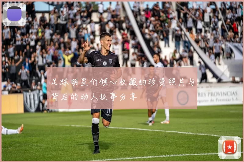 足球明星们倾心收藏的珍贵照片与背后的动人故事分享