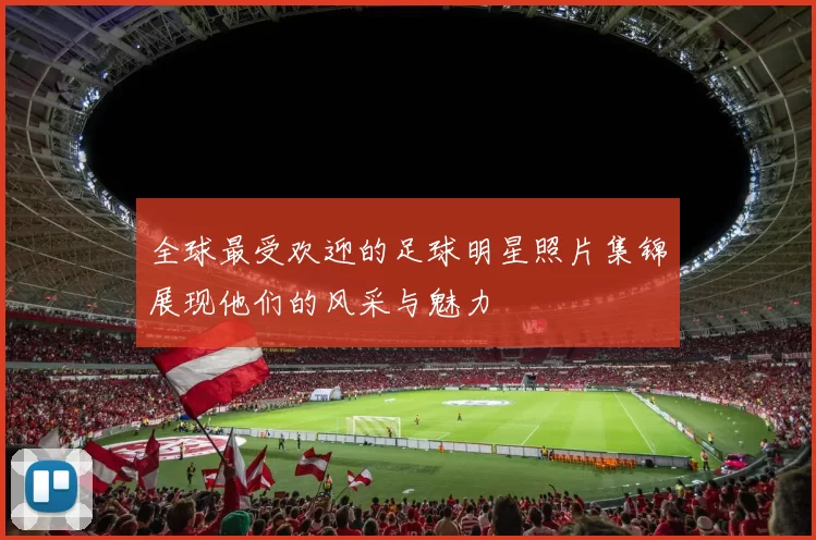 全球最受欢迎的足球明星照片集锦展现他们的风采与魅力