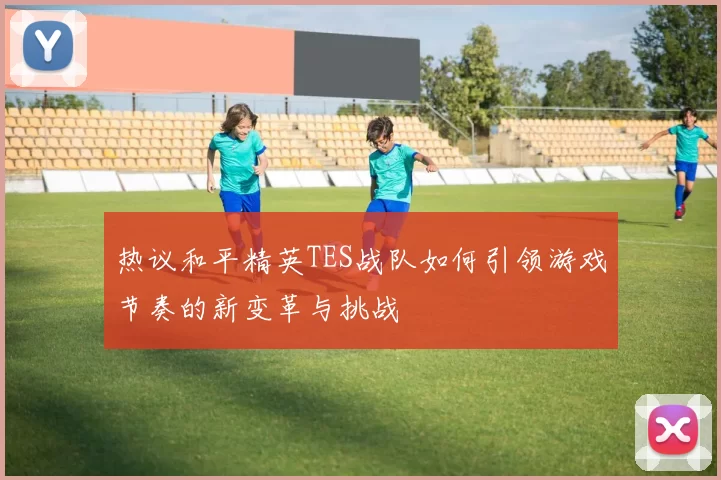 热议和平精英TES战队如何引领游戏节奏的新变革与挑战