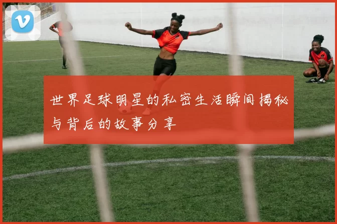 世界足球明星的私密生活瞬间揭秘与背后的故事分享