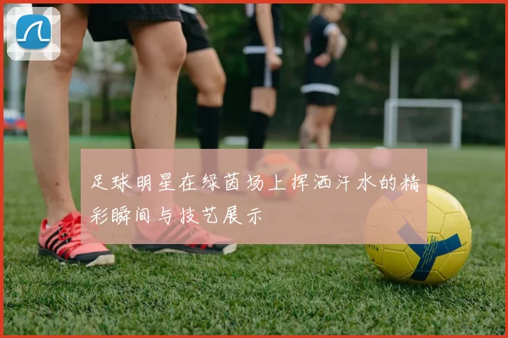 足球明星在绿茵场上挥洒汗水的精彩瞬间与技艺展示