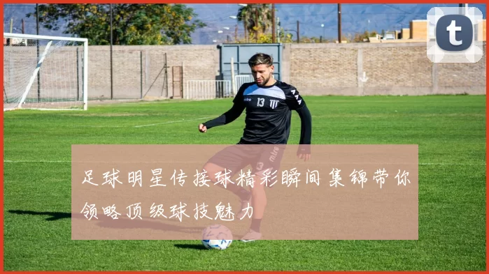 足球明星传接球精彩瞬间集锦带你领略顶级球技魅力