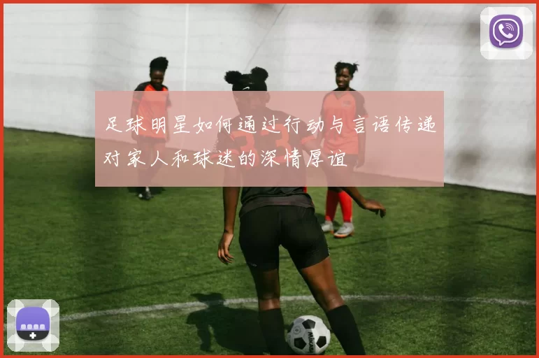 足球明星如何通过行动与言语传递对家人和球迷的深情厚谊
