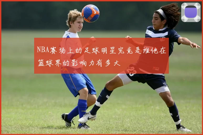 NBA赛场上的足球明星究竟是谁他在篮球界的影响力有多大