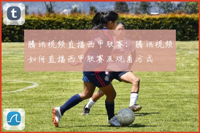 腾讯视频直播西甲联赛：腾讯视频如何直播西甲联赛及观看方式