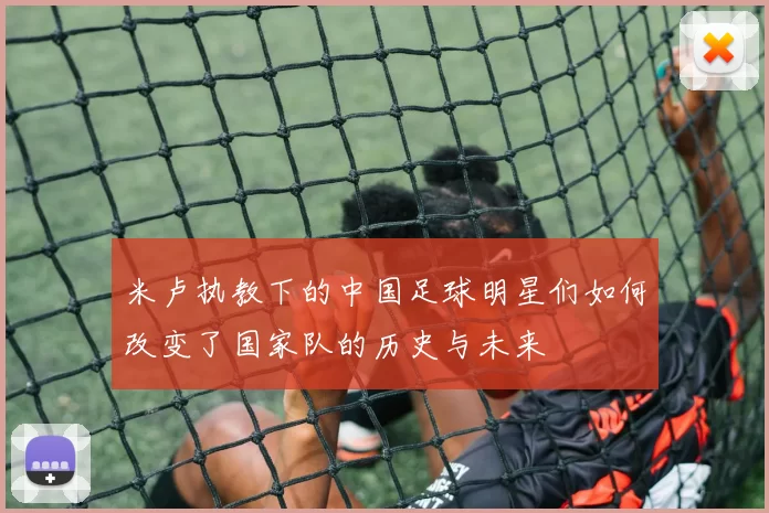 米卢执教下的中国足球明星们如何改变了国家队的历史与未来