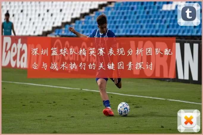 深圳篮球队精英赛表现分析团队配合与战术执行的关键因素探讨
