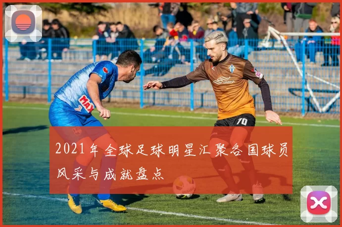 2021年全球足球明星汇聚各国球员风采与成就盘点