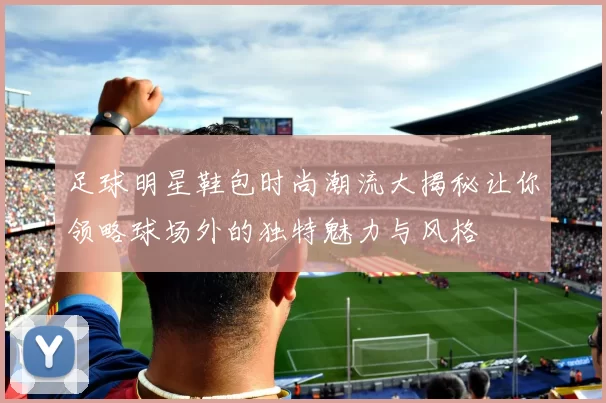 足球明星鞋包时尚潮流大揭秘让你领略球场外的独特魅力与风格
