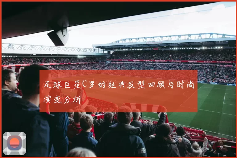 足球巨星C罗的经典发型回顾与时尚演变分析