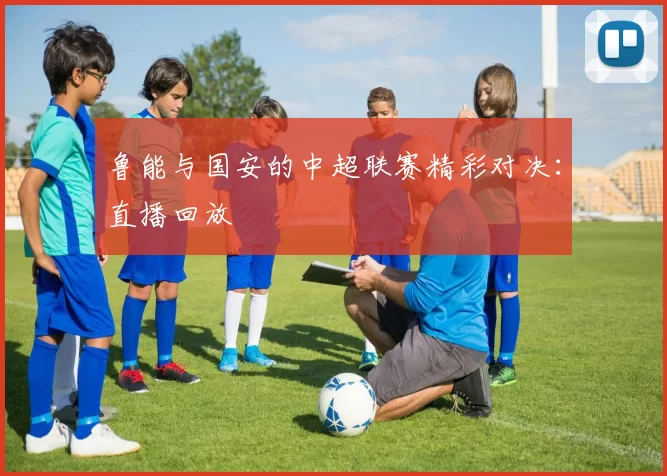 鲁能与国安的中超联赛精彩对决：直播回放