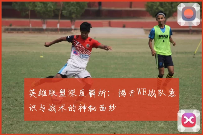英雄联盟深度解析：揭开WE战队意识与战术的神秘面纱