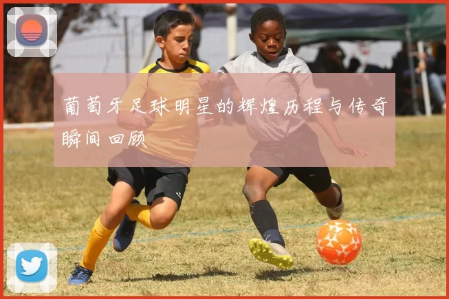 葡萄牙足球明星的辉煌历程与传奇瞬间回顾