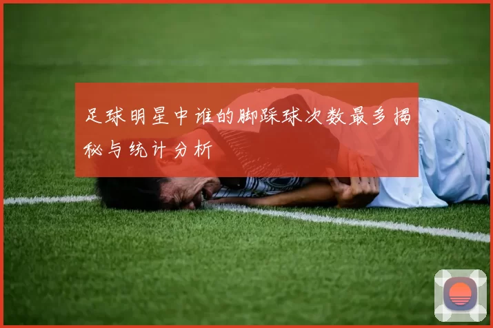 足球明星中谁的脚踩球次数最多揭秘与统计分析