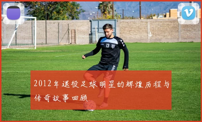 2012年退役足球明星的辉煌历程与传奇故事回顾