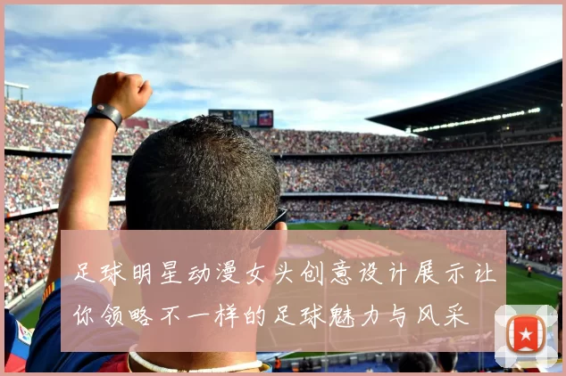 足球明星动漫女头创意设计展示让你领略不一样的足球魅力与风采
