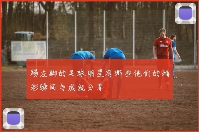 踢左脚的足球明星有哪些他们的精彩瞬间与成就分享