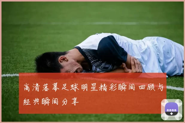 高清落幕足球明星精彩瞬间回顾与经典瞬间分享
