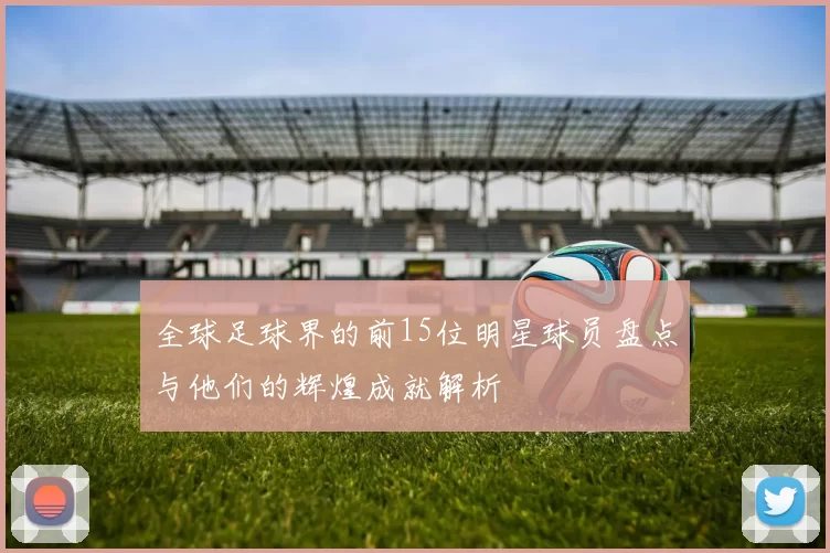 全球足球界的前15位明星球员盘点与他们的辉煌成就解析