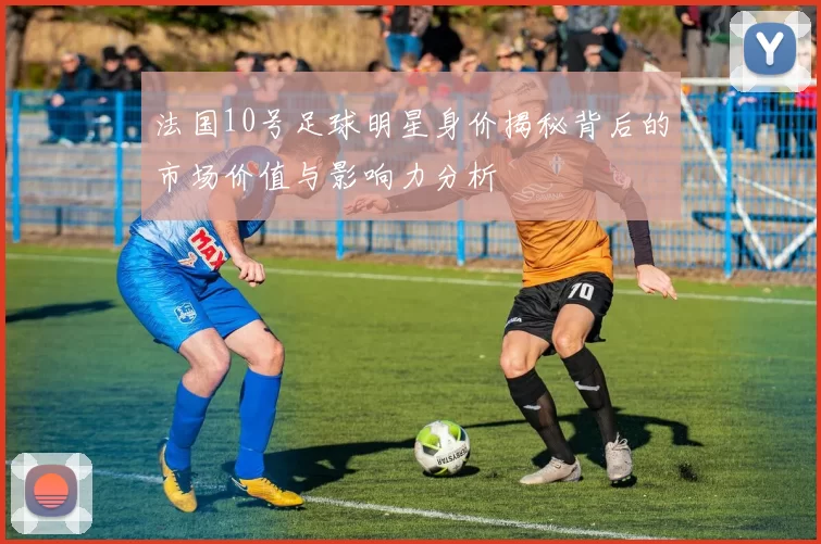 法国10号足球明星身价揭秘背后的市场价值与影响力分析