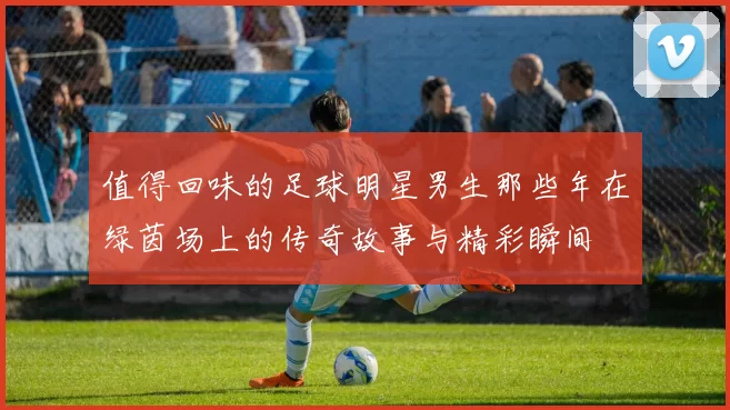 值得回味的足球明星男生那些年在绿茵场上的传奇故事与精彩瞬间