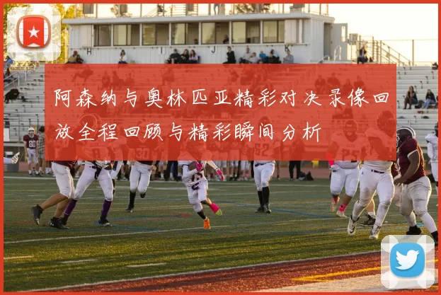 阿森纳与奥林匹亚精彩对决录像回放全程回顾与精彩瞬间分析