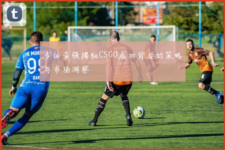 专访黄强揭秘CSGO成功背后的策略与市场洞察
