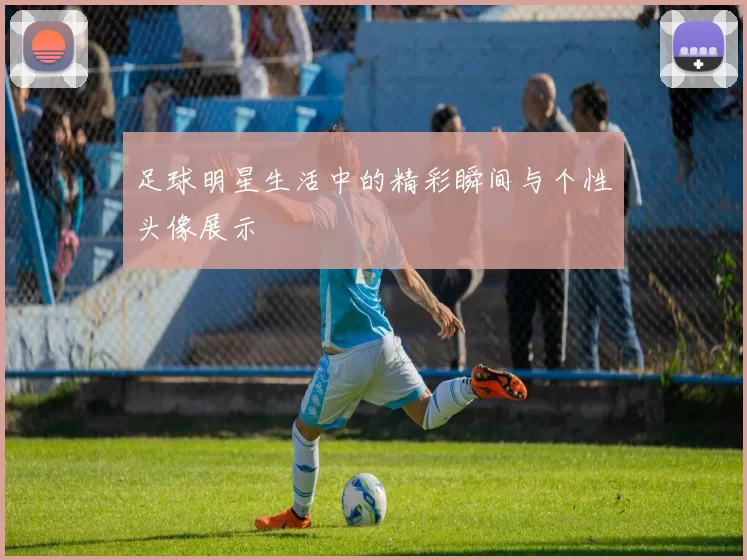 足球明星生活中的精彩瞬间与个性头像展示