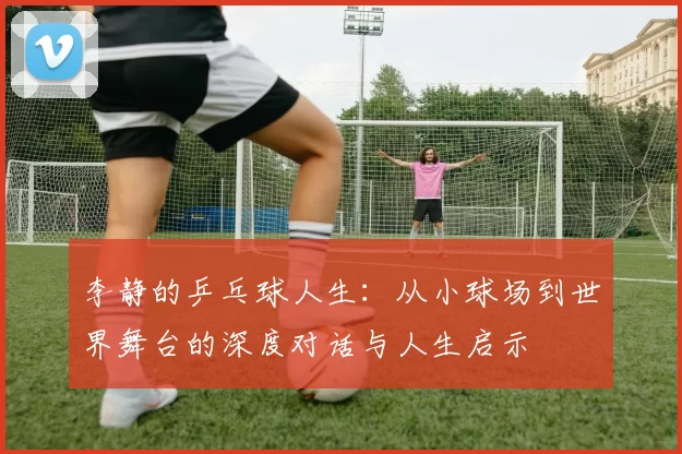 李静的乒乓球人生：从小球场到世界舞台的深度对话与人生启示