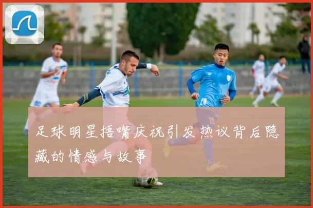 足球明星捂嘴庆祝引发热议背后隐藏的情感与故事