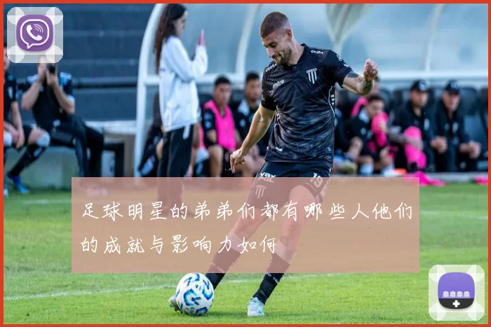 足球明星的弟弟们都有哪些人他们的成就与影响力如何