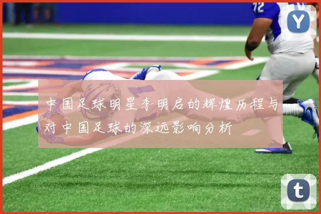 中国足球明星李明启的辉煌历程与对中国足球的深远影响分析