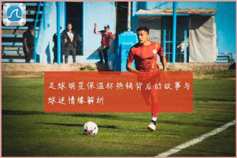足球明星保温杯热销背后的故事与球迷情缘解析