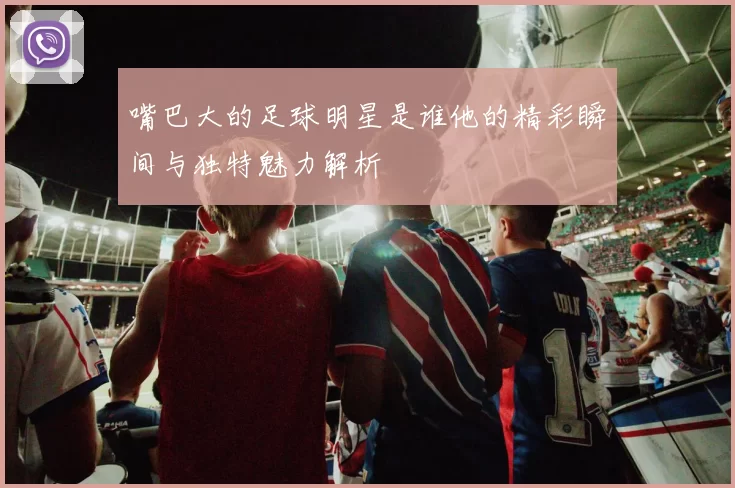 嘴巴大的足球明星是谁他的精彩瞬间与独特魅力解析
