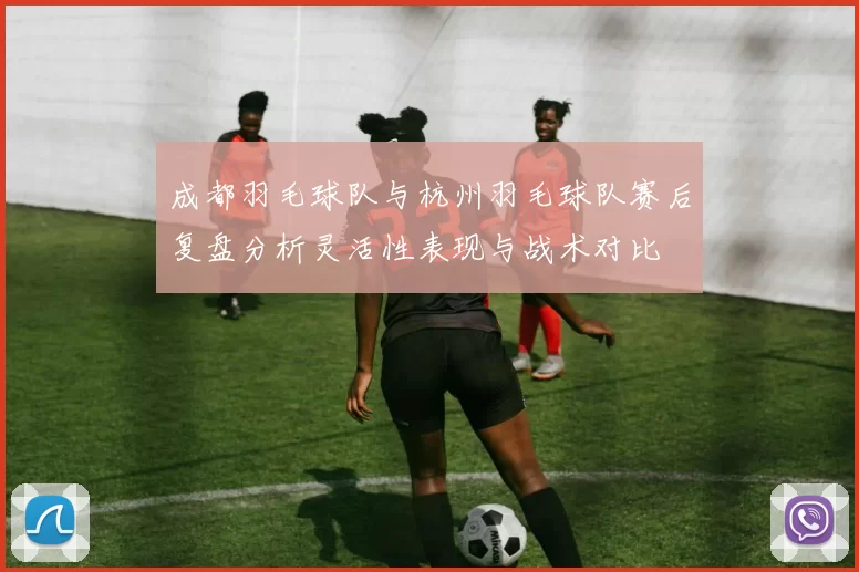 成都羽毛球队与杭州羽毛球队赛后复盘分析灵活性表现与战术对比