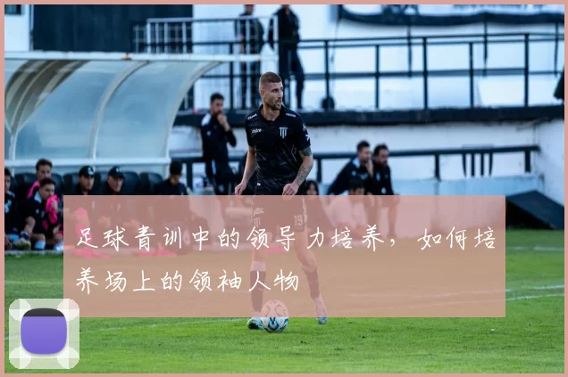 足球青训中的领导力培养，如何培养场上的领袖人物